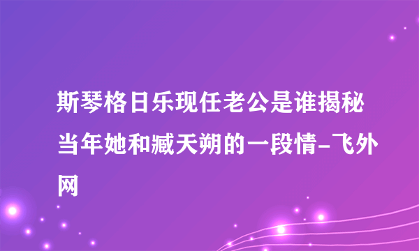 斯琴格日乐现任老公是谁揭秘当年她和臧天朔的一段情-飞外网