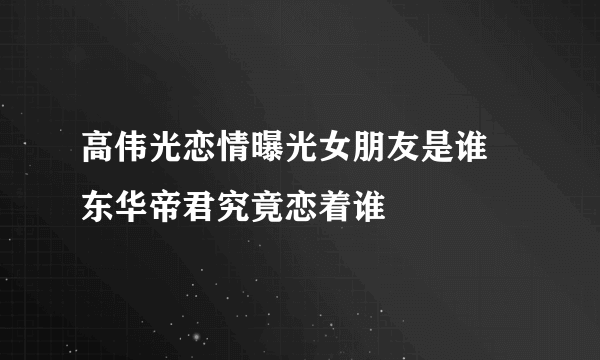 高伟光恋情曝光女朋友是谁 东华帝君究竟恋着谁