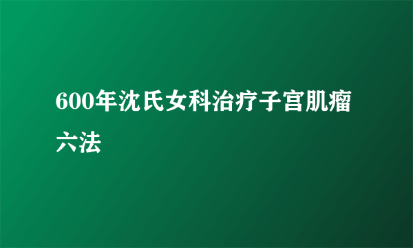 600年沈氏女科治疗子宫肌瘤六法