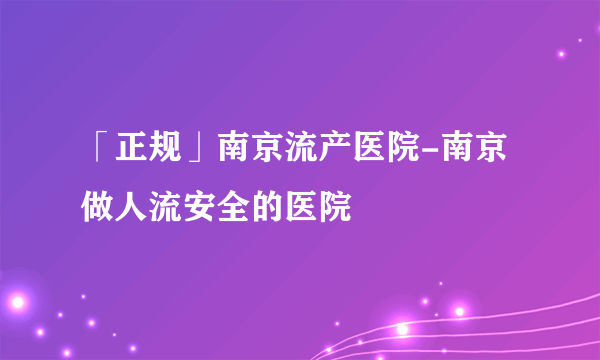 「正规」南京流产医院-南京做人流安全的医院