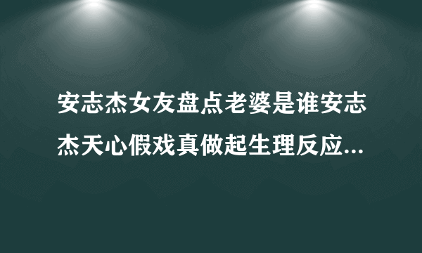 安志杰女友盘点老婆是谁安志杰天心假戏真做起生理反应真的吗_飞外网