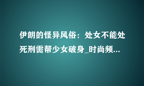 伊朗的怪异风俗：处女不能处死刑需帮少女破身_时尚频道_飞外网