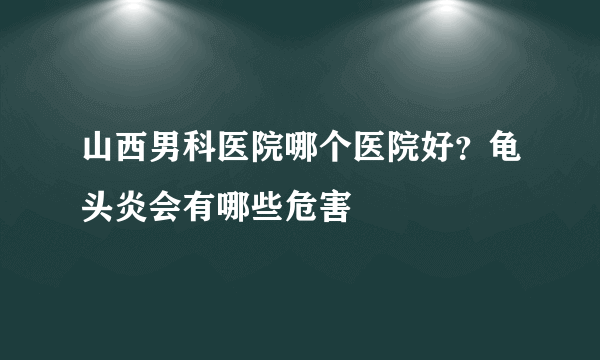 山西男科医院哪个医院好？龟头炎会有哪些危害