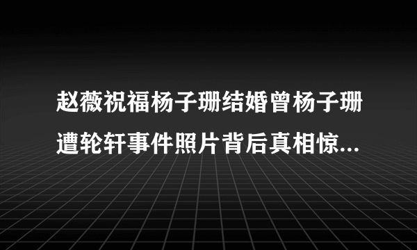 赵薇祝福杨子珊结婚曾杨子珊遭轮轩事件照片背后真相惊人_飞外网