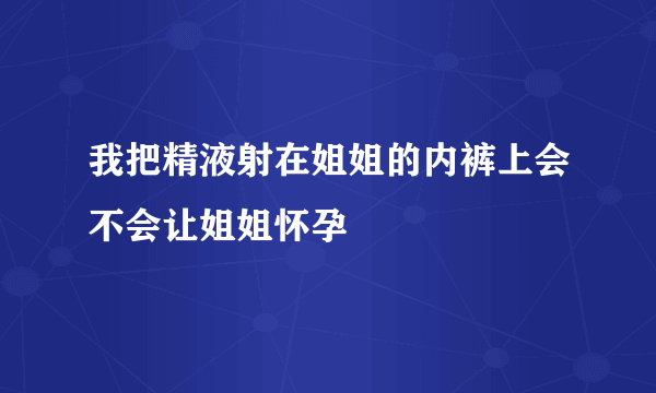 我把精液射在姐姐的内裤上会不会让姐姐怀孕