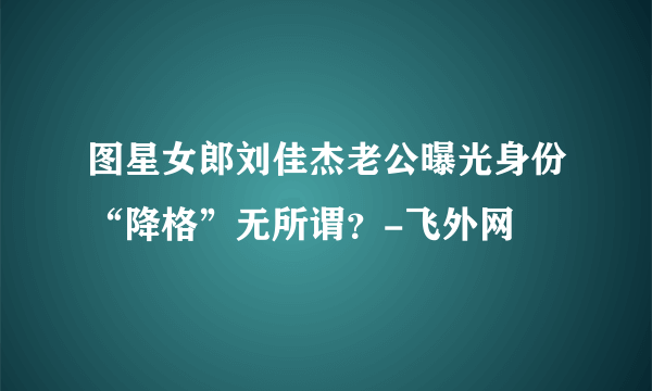 图星女郎刘佳杰老公曝光身份“降格”无所谓？-飞外网