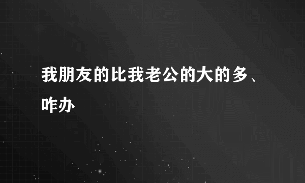 我朋友的比我老公的大的多、咋办