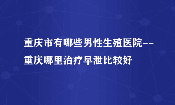 重庆市有哪些男性生殖医院--重庆哪里治疗早泄比较好