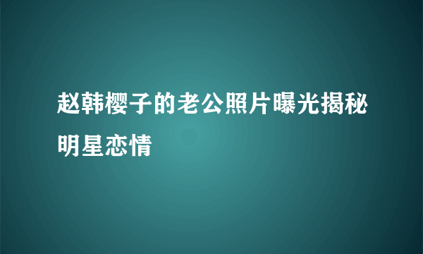 赵韩樱子的老公照片曝光揭秘明星恋情