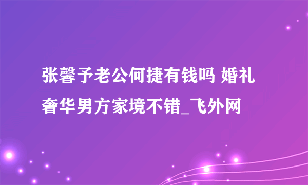 张馨予老公何捷有钱吗 婚礼奢华男方家境不错_飞外网