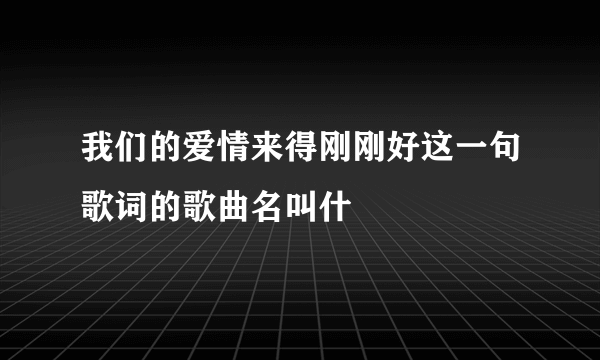 我们的爱情来得刚刚好这一句歌词的歌曲名叫什麼