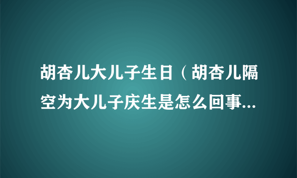 胡杏儿大儿子生日（胡杏儿隔空为大儿子庆生是怎么回事？胡杏儿老公是谁？）