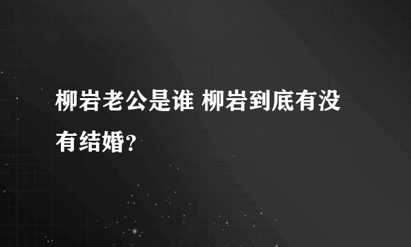 柳岩老公是谁 柳岩到底有没有结婚？