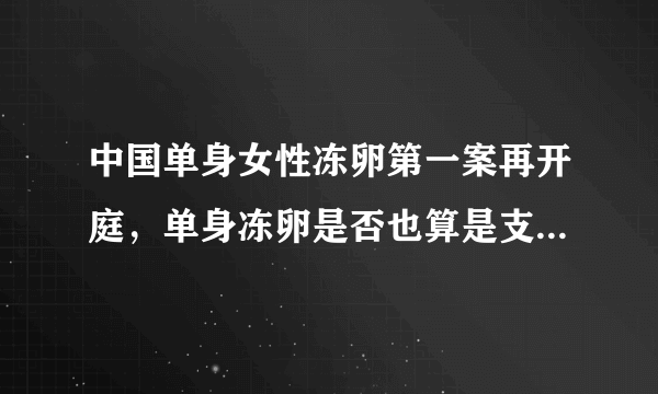 中国单身女性冻卵第一案再开庭，单身冻卵是否也算是支持三孩政策？