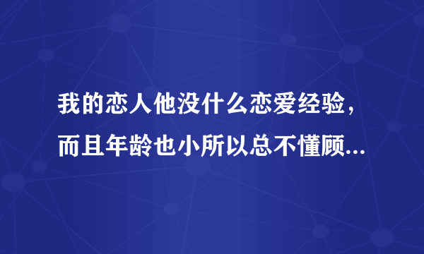 我的恋人他没什么恋爱经验，而且年龄也小所以总不懂顾及我的感受，我很烦恼，请教教我该如何好？