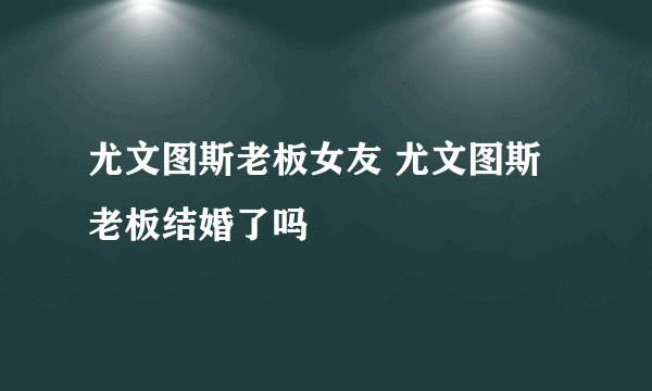 尤文图斯老板女友 尤文图斯老板结婚了吗