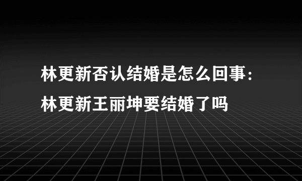 林更新否认结婚是怎么回事：林更新王丽坤要结婚了吗