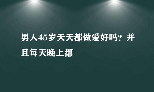 男人45岁天天都做爱好吗？并且每天晚上都