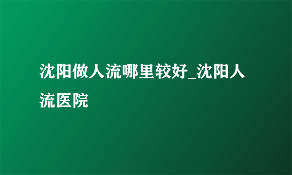 沈阳做人流哪里较好_沈阳人流医院