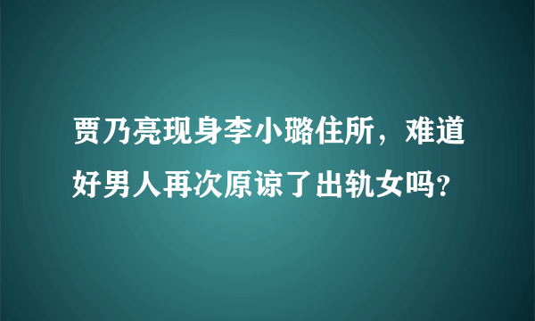 贾乃亮现身李小璐住所，难道好男人再次原谅了出轨女吗？