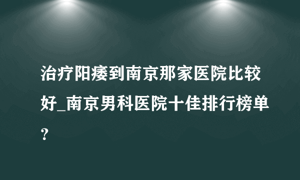 治疗阳痿到南京那家医院比较好_南京男科医院十佳排行榜单？