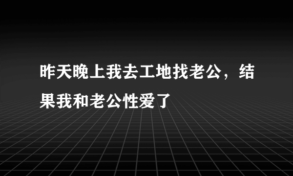 昨天晚上我去工地找老公，结果我和老公性爱了