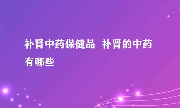 补肾中药保健品  补肾的中药有哪些