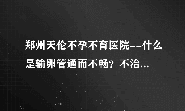 郑州天伦不孕不育医院--什么是输卵管通而不畅？不治疗可以怀孕吗