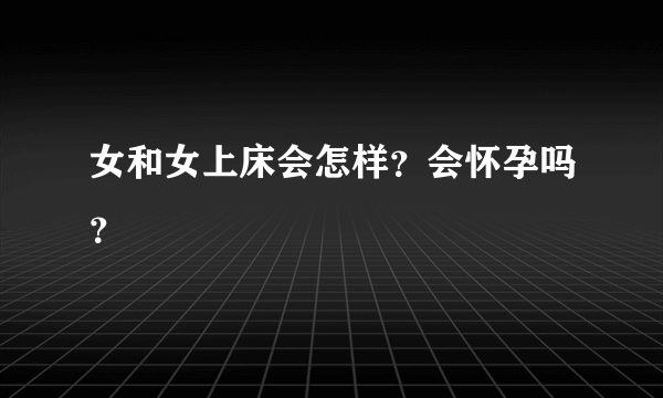 女和女上床会怎样？会怀孕吗？