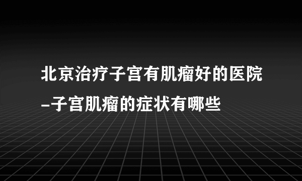 北京治疗子宫有肌瘤好的医院-子宫肌瘤的症状有哪些