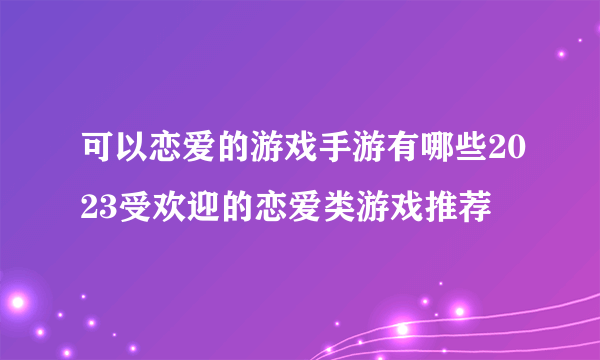 可以恋爱的游戏手游有哪些2023受欢迎的恋爱类游戏推荐