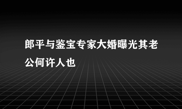 郎平与鉴宝专家大婚曝光其老公何许人也