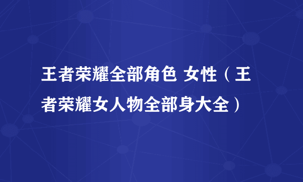 王者荣耀全部角色 女性（王者荣耀女人物全部身大全）