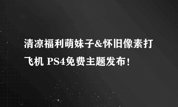 清凉福利萌妹子&怀旧像素打飞机 PS4免费主题发布！