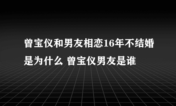 曾宝仪和男友相恋16年不结婚是为什么 曾宝仪男友是谁