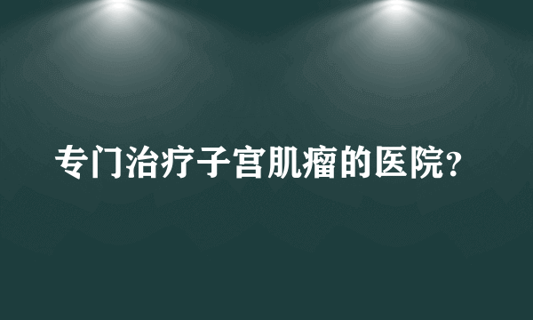 专门治疗子宫肌瘤的医院？