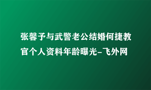 张馨予与武警老公结婚何捷教官个人资料年龄曝光-飞外网