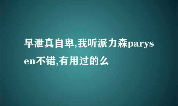 早泄真自卑,我听派力森parysen不错,有用过的么