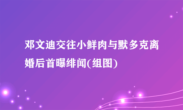 邓文迪交往小鲜肉与默多克离婚后首曝绯闻(组图)