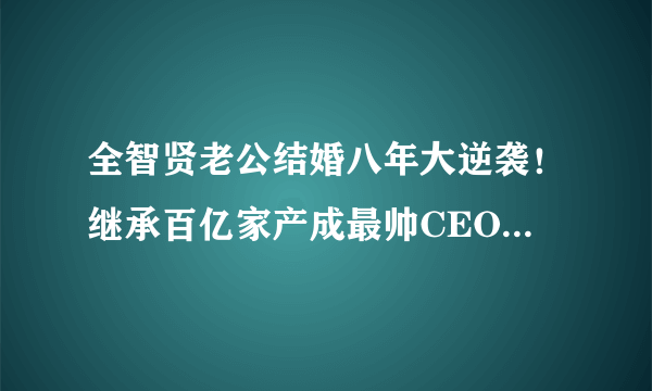 全智贤老公结婚八年大逆袭！继承百亿家产成最帅CEO，女神变阔太