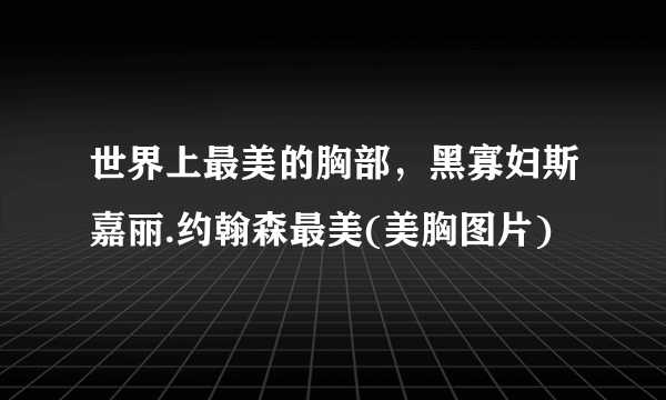 世界上最美的胸部，黑寡妇斯嘉丽.约翰森最美(美胸图片)