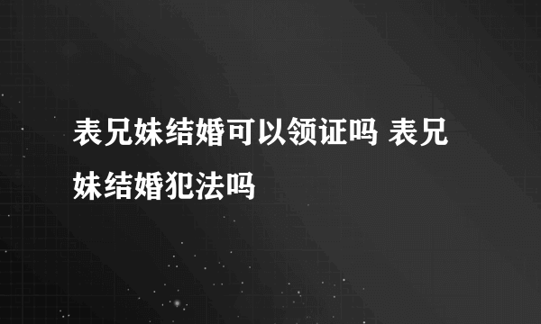 表兄妹结婚可以领证吗 表兄妹结婚犯法吗