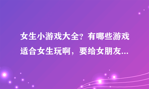 女生小游戏大全？有哪些游戏适合女生玩啊，要给女朋友找游戏玩啊。