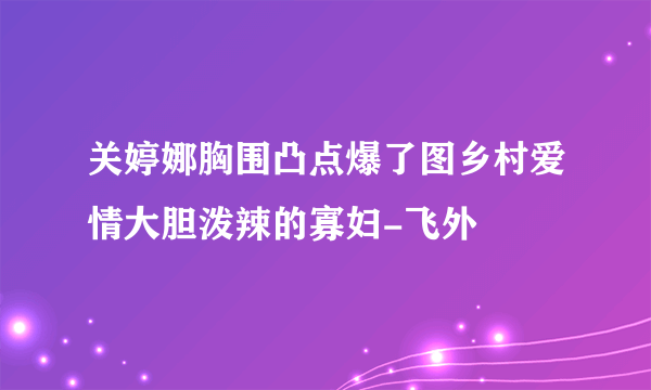 关婷娜胸围凸点爆了图乡村爱情大胆泼辣的寡妇-飞外