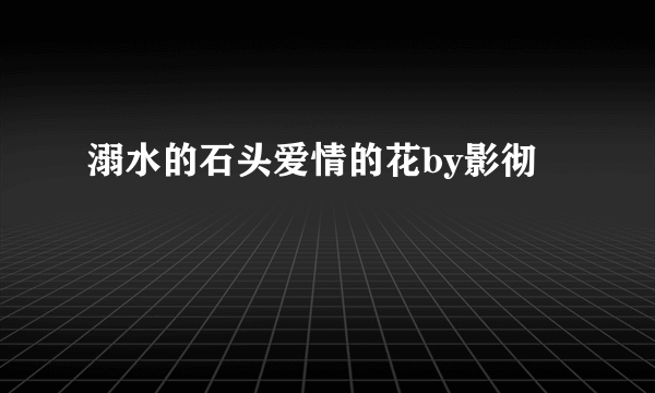 溺水的石头爱情的花by影彻