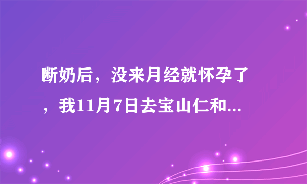 断奶后，没来月经就怀孕了 ，我11月7日去宝山仁和医院...