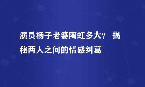 演员杨子老婆陶虹多大？ 揭秘两人之间的情感纠葛