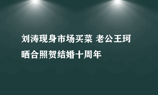 刘涛现身市场买菜 老公王珂晒合照贺结婚十周年