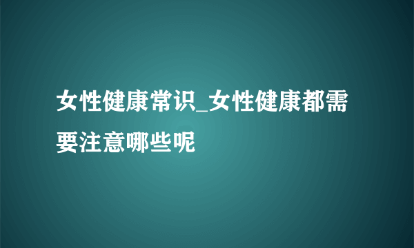 女性健康常识_女性健康都需要注意哪些呢