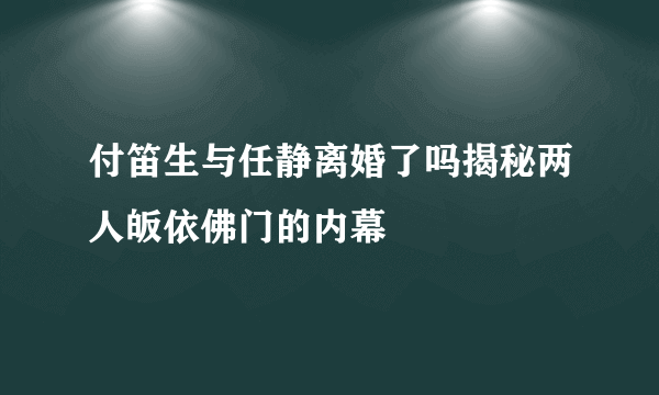 付笛生与任静离婚了吗揭秘两人皈依佛门的内幕